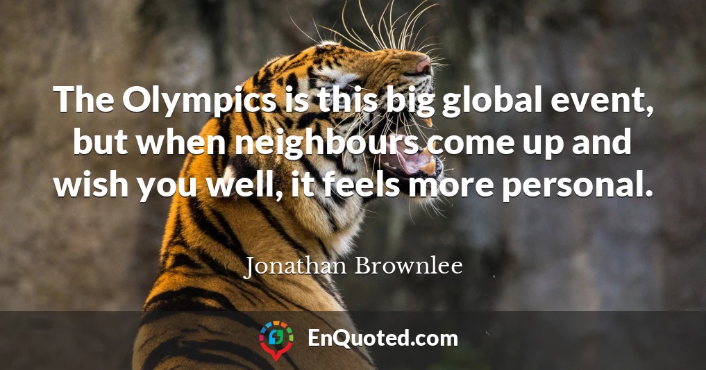 The Olympics is this big global event, but when neighbours come up and wish you well, it feels more personal.