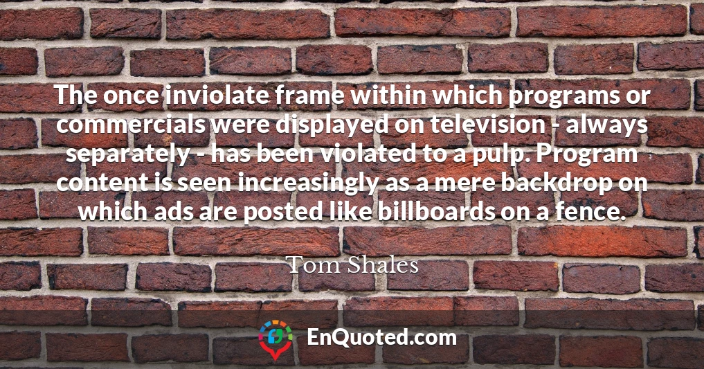 The once inviolate frame within which programs or commercials were displayed on television - always separately - has been violated to a pulp. Program content is seen increasingly as a mere backdrop on which ads are posted like billboards on a fence.