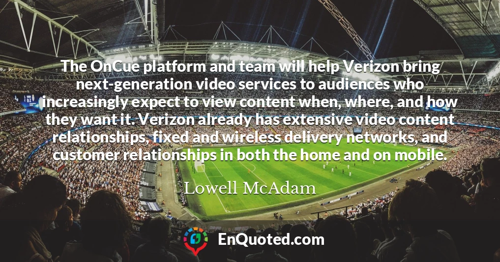 The OnCue platform and team will help Verizon bring next-generation video services to audiences who increasingly expect to view content when, where, and how they want it. Verizon already has extensive video content relationships, fixed and wireless delivery networks, and customer relationships in both the home and on mobile.