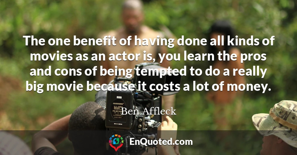 The one benefit of having done all kinds of movies as an actor is, you learn the pros and cons of being tempted to do a really big movie because it costs a lot of money.