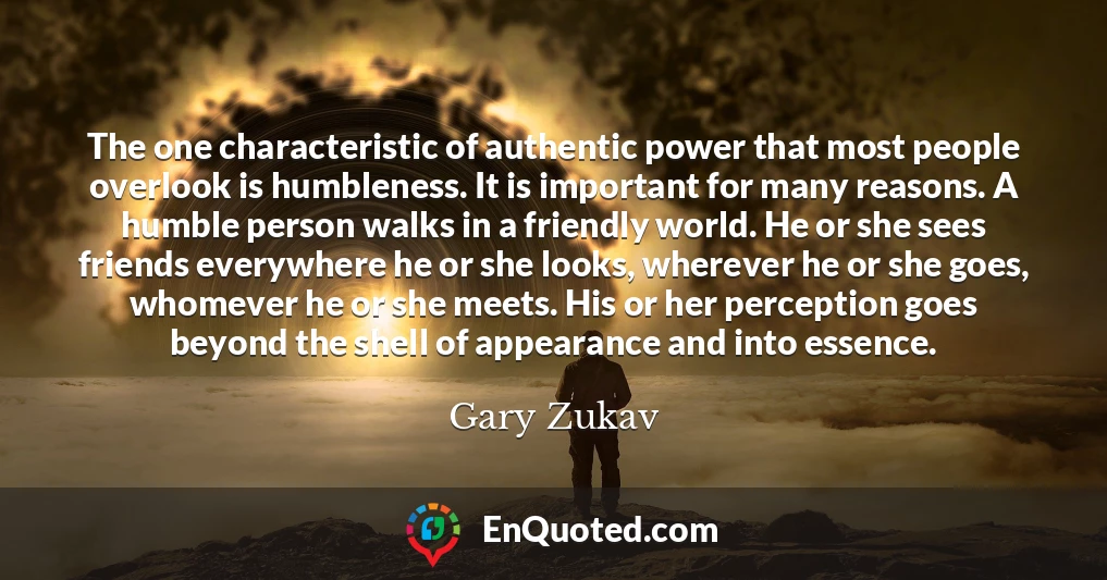 The one characteristic of authentic power that most people overlook is humbleness. It is important for many reasons. A humble person walks in a friendly world. He or she sees friends everywhere he or she looks, wherever he or she goes, whomever he or she meets. His or her perception goes beyond the shell of appearance and into essence.