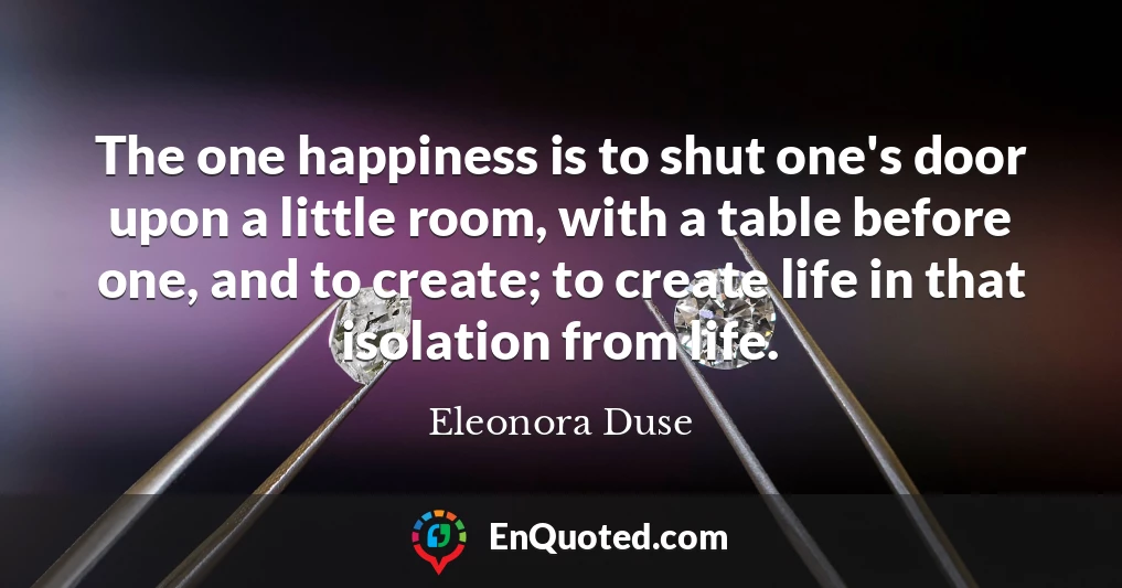 The one happiness is to shut one's door upon a little room, with a table before one, and to create; to create life in that isolation from life.