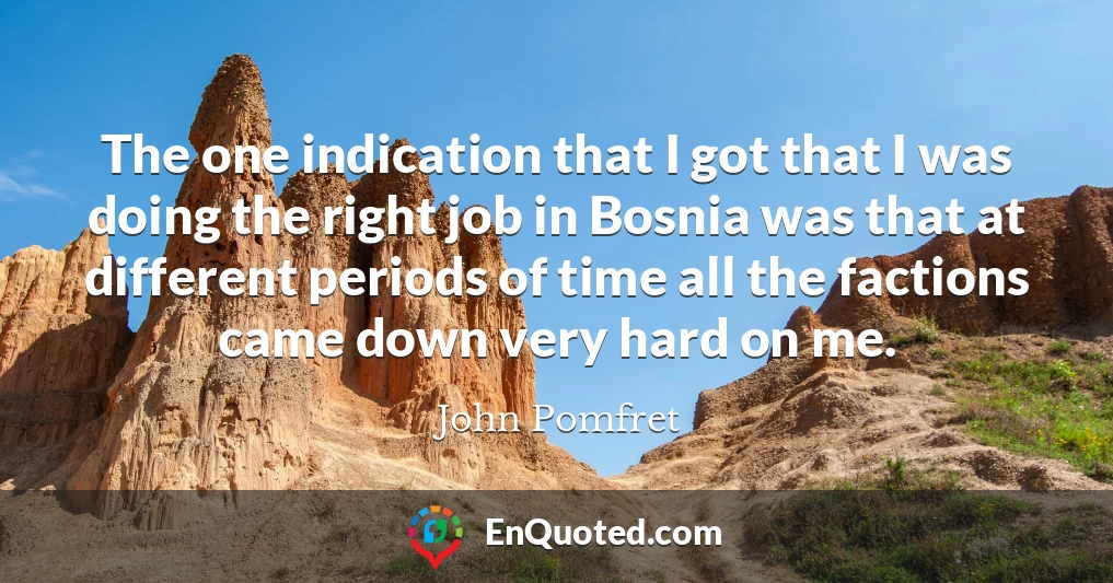 The one indication that I got that I was doing the right job in Bosnia was that at different periods of time all the factions came down very hard on me.