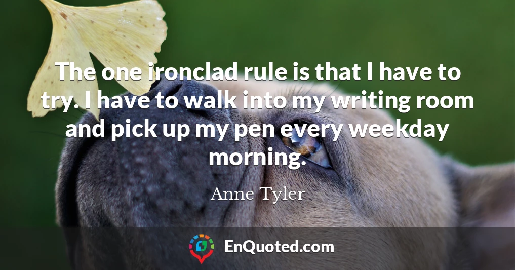 The one ironclad rule is that I have to try. I have to walk into my writing room and pick up my pen every weekday morning.