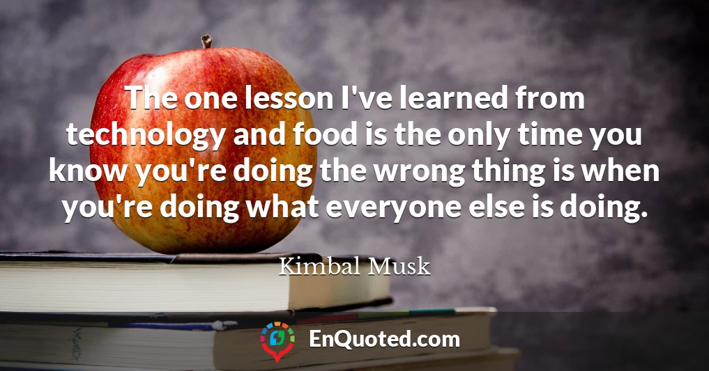 The one lesson I've learned from technology and food is the only time you know you're doing the wrong thing is when you're doing what everyone else is doing.