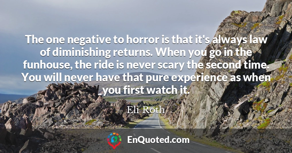 The one negative to horror is that it's always law of diminishing returns. When you go in the funhouse, the ride is never scary the second time. You will never have that pure experience as when you first watch it.