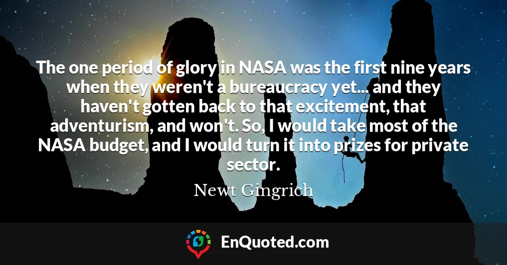 The one period of glory in NASA was the first nine years when they weren't a bureaucracy yet... and they haven't gotten back to that excitement, that adventurism, and won't. So, I would take most of the NASA budget, and I would turn it into prizes for private sector.