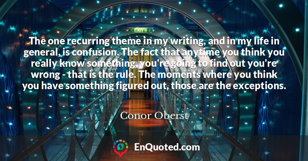 The one recurring theme in my writing, and in my life in general, is confusion. The fact that anytime you think you really know something, you're going to find out you're wrong - that is the rule. The moments where you think you have something figured out, those are the exceptions.