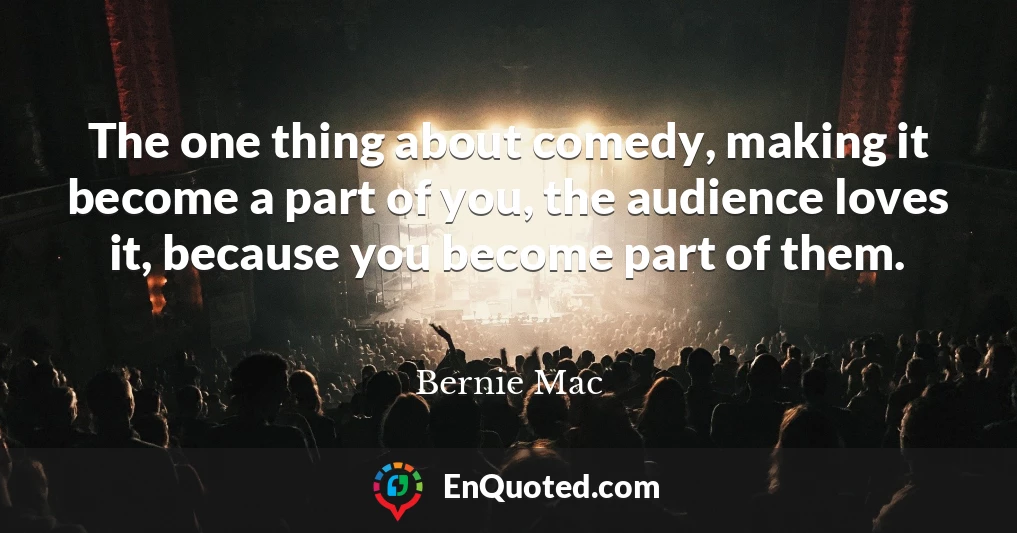 The one thing about comedy, making it become a part of you, the audience loves it, because you become part of them.