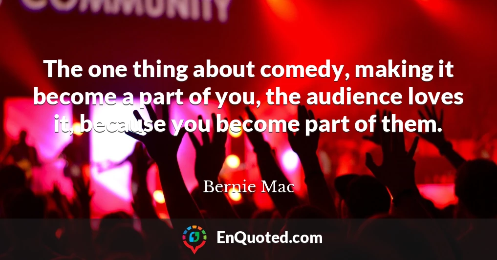 The one thing about comedy, making it become a part of you, the audience loves it, because you become part of them.