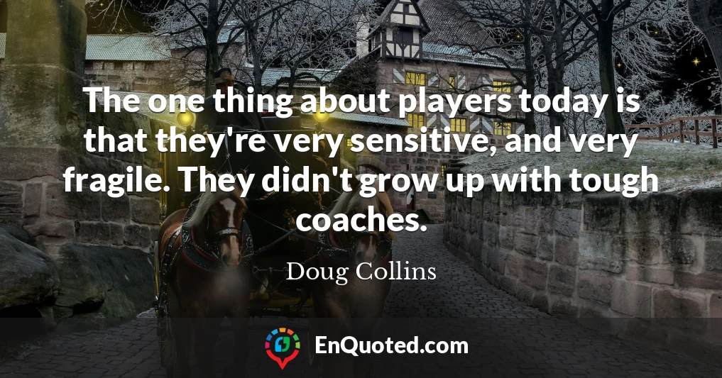 The one thing about players today is that they're very sensitive, and very fragile. They didn't grow up with tough coaches.