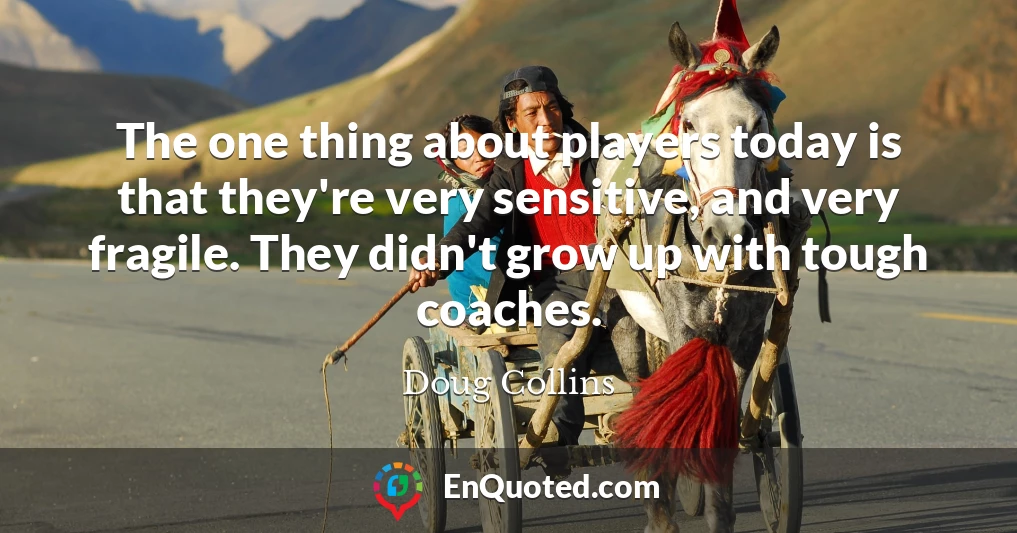 The one thing about players today is that they're very sensitive, and very fragile. They didn't grow up with tough coaches.