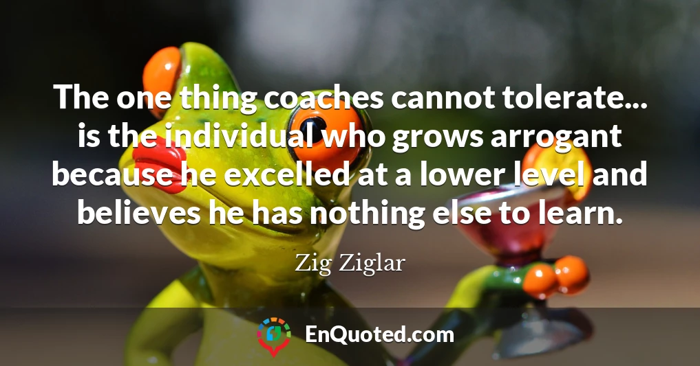 The one thing coaches cannot tolerate... is the individual who grows arrogant because he excelled at a lower level and believes he has nothing else to learn.