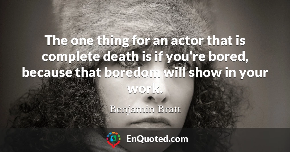 The one thing for an actor that is complete death is if you're bored, because that boredom will show in your work.
