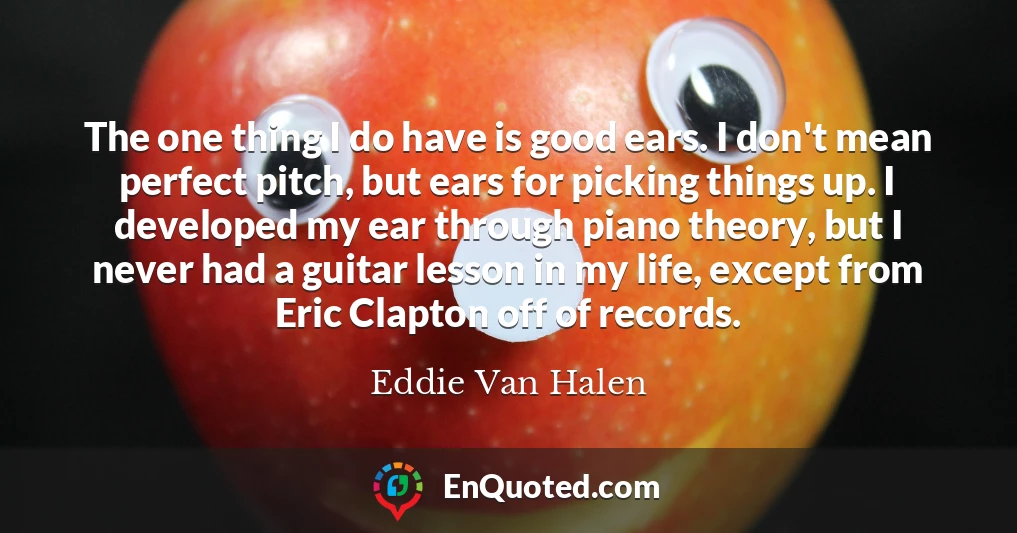 The one thing I do have is good ears. I don't mean perfect pitch, but ears for picking things up. I developed my ear through piano theory, but I never had a guitar lesson in my life, except from Eric Clapton off of records.