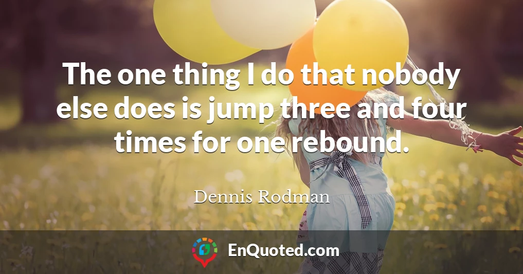 The one thing I do that nobody else does is jump three and four times for one rebound.