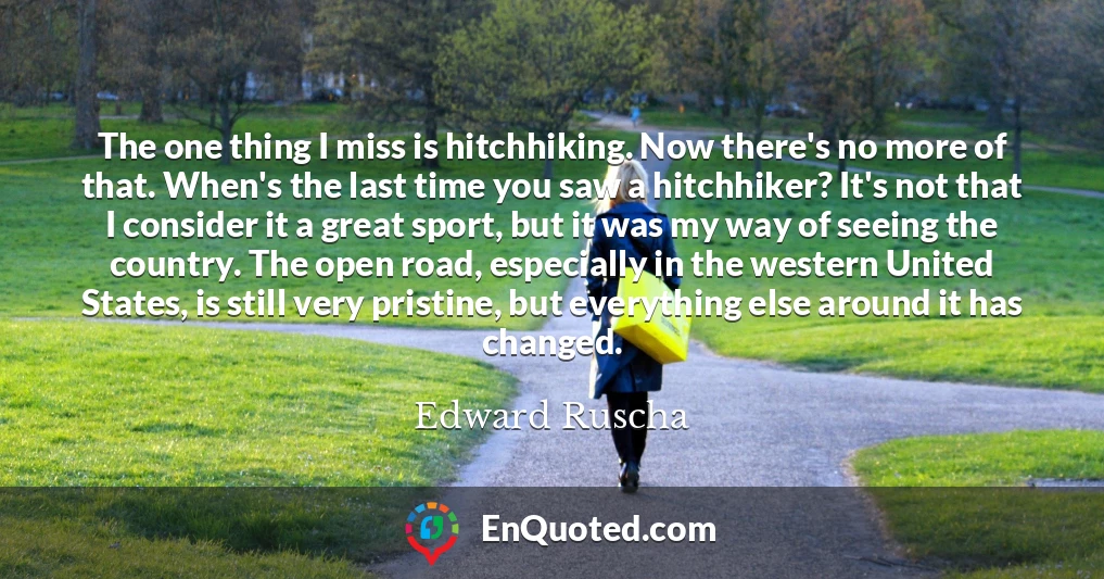 The one thing I miss is hitchhiking. Now there's no more of that. When's the last time you saw a hitchhiker? It's not that I consider it a great sport, but it was my way of seeing the country. The open road, especially in the western United States, is still very pristine, but everything else around it has changed.