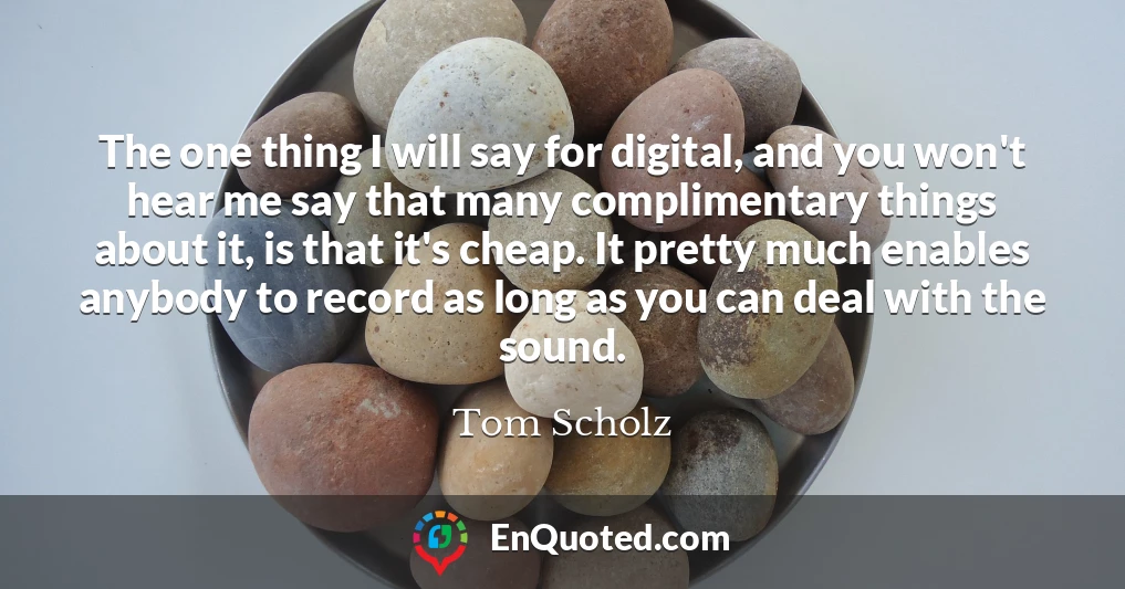 The one thing I will say for digital, and you won't hear me say that many complimentary things about it, is that it's cheap. It pretty much enables anybody to record as long as you can deal with the sound.