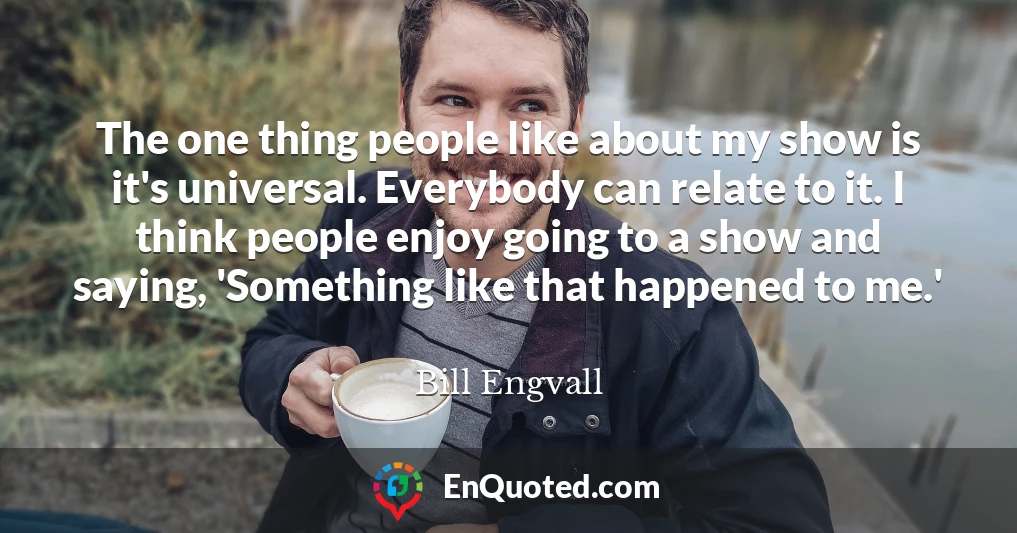 The one thing people like about my show is it's universal. Everybody can relate to it. I think people enjoy going to a show and saying, 'Something like that happened to me.'