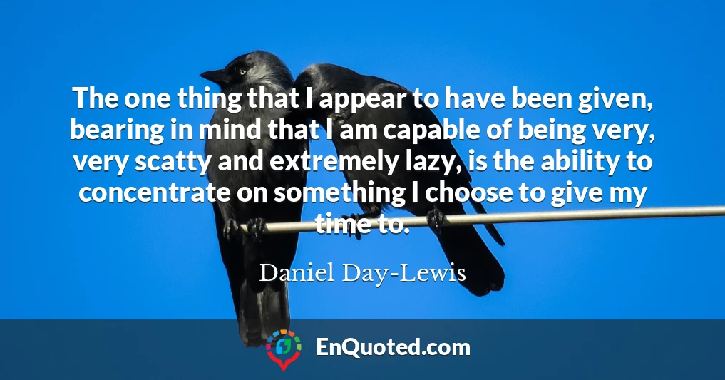 The one thing that I appear to have been given, bearing in mind that I am capable of being very, very scatty and extremely lazy, is the ability to concentrate on something I choose to give my time to.