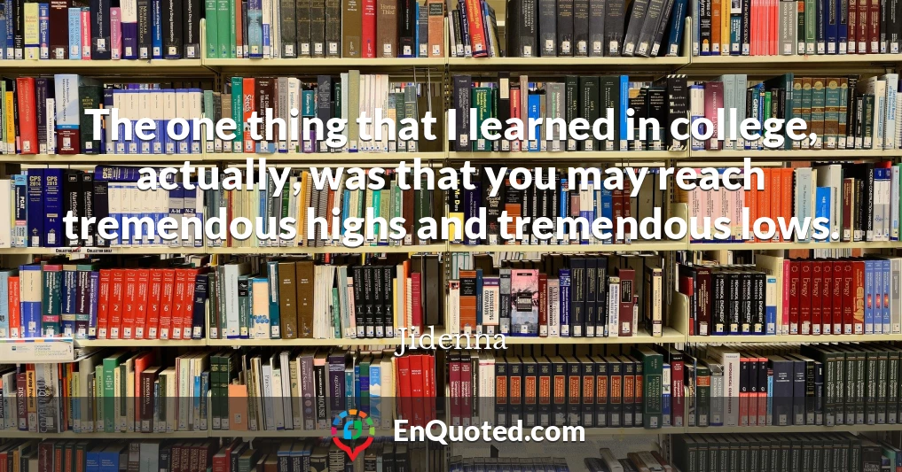 The one thing that I learned in college, actually, was that you may reach tremendous highs and tremendous lows.
