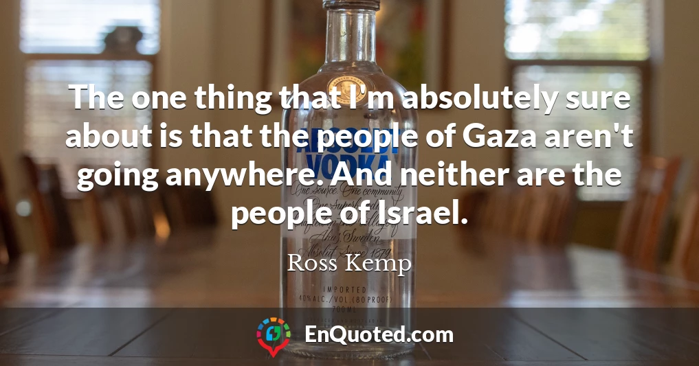The one thing that I'm absolutely sure about is that the people of Gaza aren't going anywhere. And neither are the people of Israel.