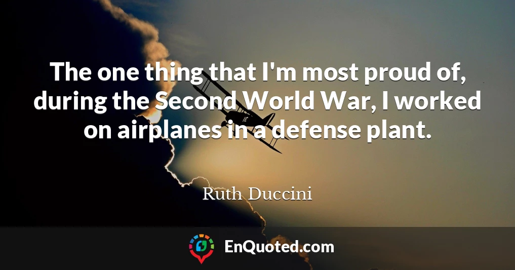 The one thing that I'm most proud of, during the Second World War, I worked on airplanes in a defense plant.