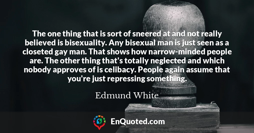 The one thing that is sort of sneered at and not really believed is bisexuality. Any bisexual man is just seen as a closeted gay man. That shows how narrow-minded people are. The other thing that's totally neglected and which nobody approves of is celibacy. People again assume that you're just repressing something.