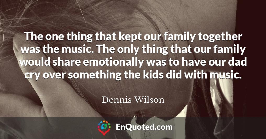 The one thing that kept our family together was the music. The only thing that our family would share emotionally was to have our dad cry over something the kids did with music.