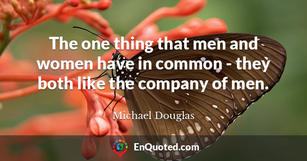 The one thing that men and women have in common - they both like the company of men.