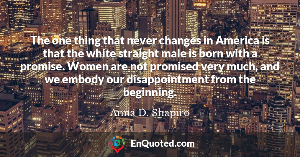 The one thing that never changes in America is that the white straight male is born with a promise. Women are not promised very much, and we embody our disappointment from the beginning.
