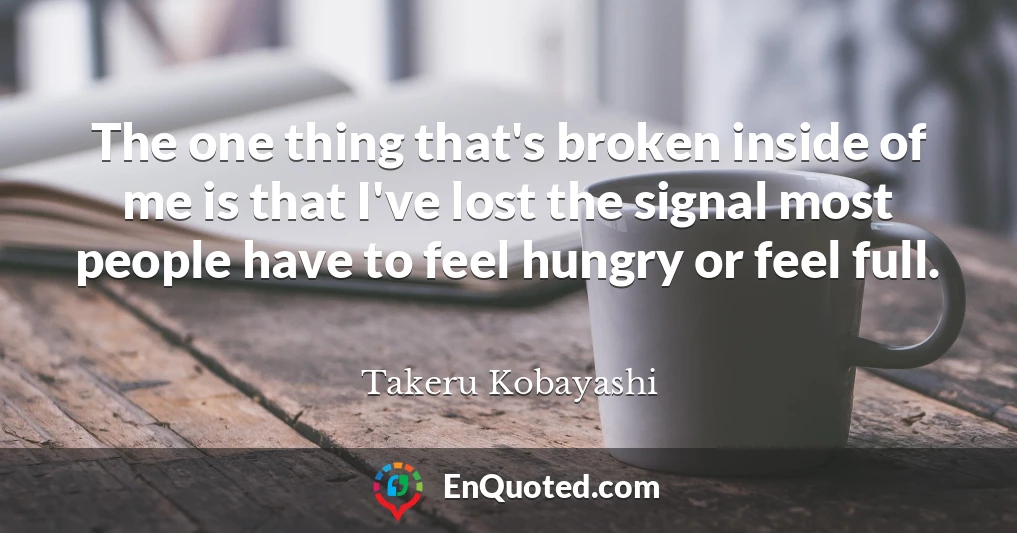 The one thing that's broken inside of me is that I've lost the signal most people have to feel hungry or feel full.