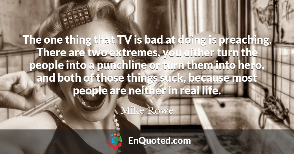 The one thing that TV is bad at doing is preaching. There are two extremes, you either turn the people into a punchline or turn them into hero, and both of those things suck, because most people are neither in real life.
