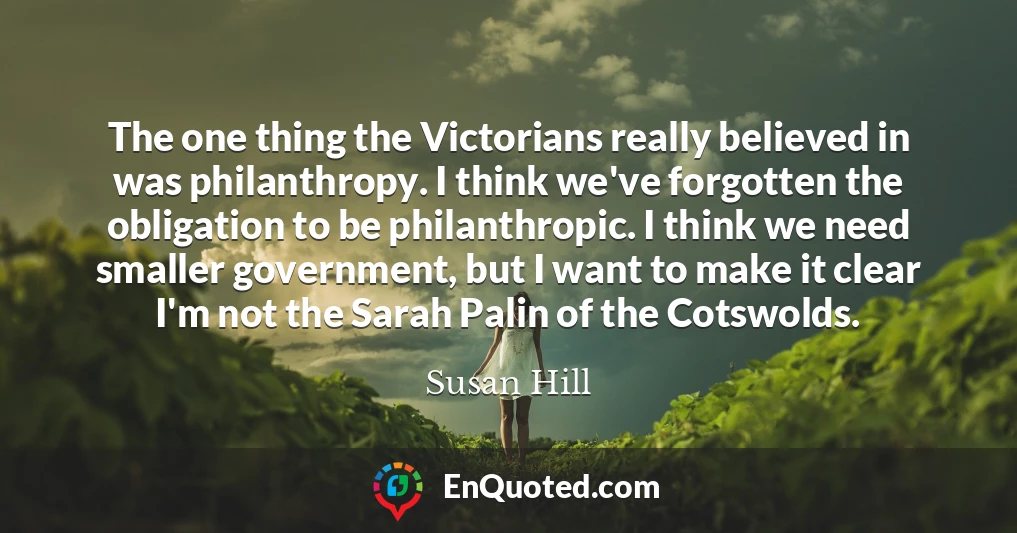 The one thing the Victorians really believed in was philanthropy. I think we've forgotten the obligation to be philanthropic. I think we need smaller government, but I want to make it clear I'm not the Sarah Palin of the Cotswolds.