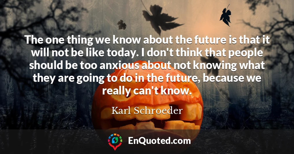 The one thing we know about the future is that it will not be like today. I don't think that people should be too anxious about not knowing what they are going to do in the future, because we really can't know.