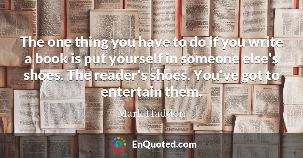 The one thing you have to do if you write a book is put yourself in someone else's shoes. The reader's shoes. You've got to entertain them.