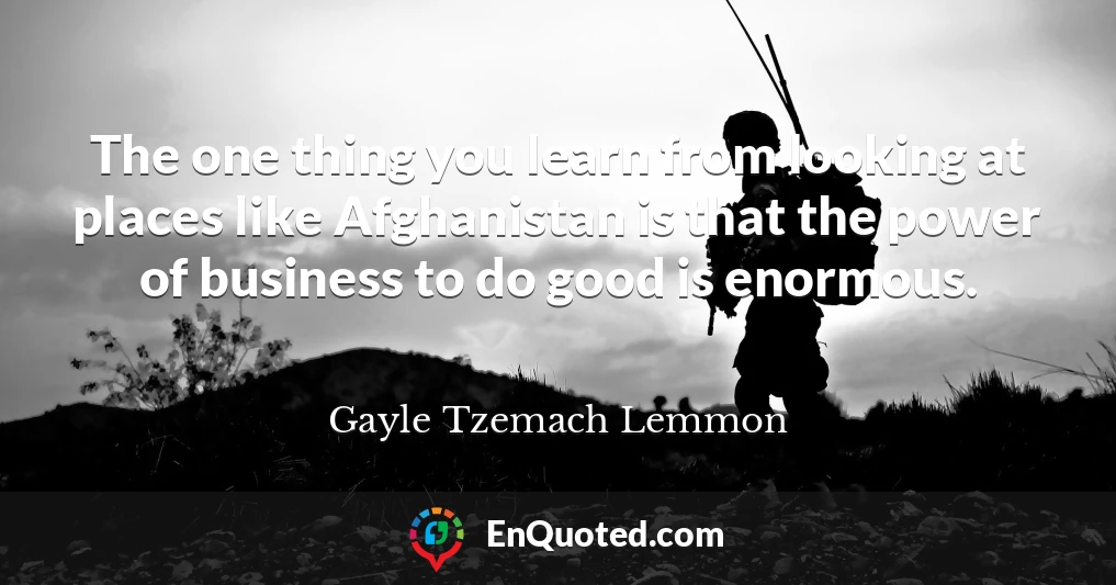 The one thing you learn from looking at places like Afghanistan is that the power of business to do good is enormous.