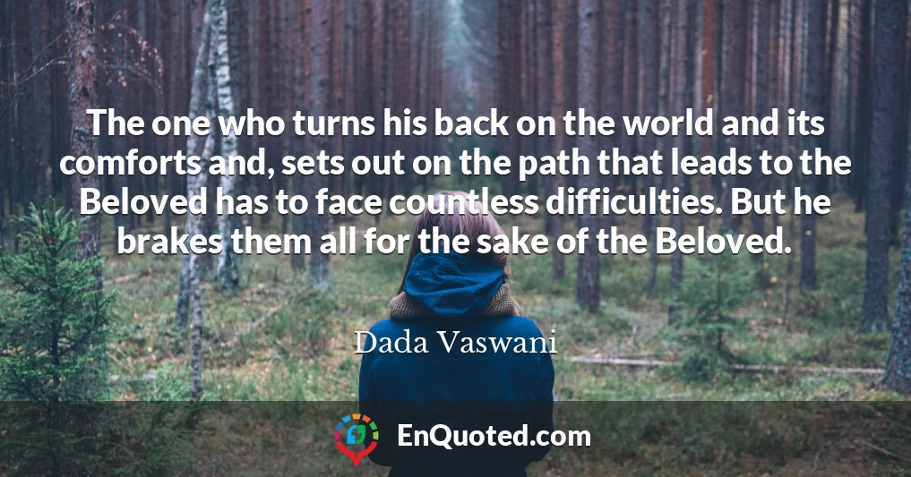 The one who turns his back on the world and its comforts and, sets out on the path that leads to the Beloved has to face countless difficulties. But he brakes them all for the sake of the Beloved.