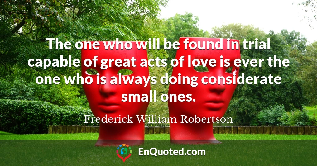 The one who will be found in trial capable of great acts of love is ever the one who is always doing considerate small ones.