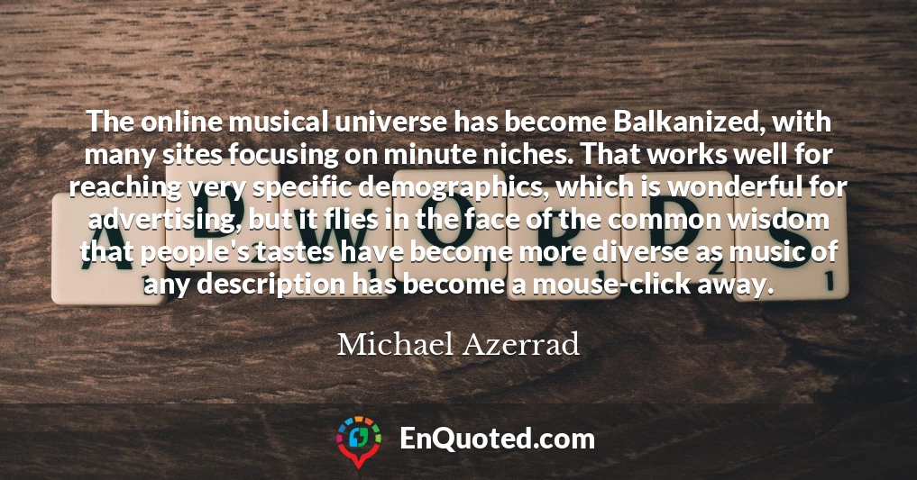 The online musical universe has become Balkanized, with many sites focusing on minute niches. That works well for reaching very specific demographics, which is wonderful for advertising, but it flies in the face of the common wisdom that people's tastes have become more diverse as music of any description has become a mouse-click away.