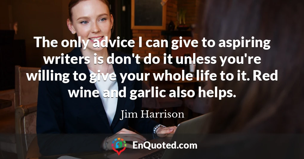 The only advice I can give to aspiring writers is don't do it unless you're willing to give your whole life to it. Red wine and garlic also helps.