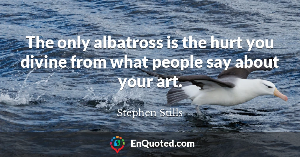 The only albatross is the hurt you divine from what people say about your art.
