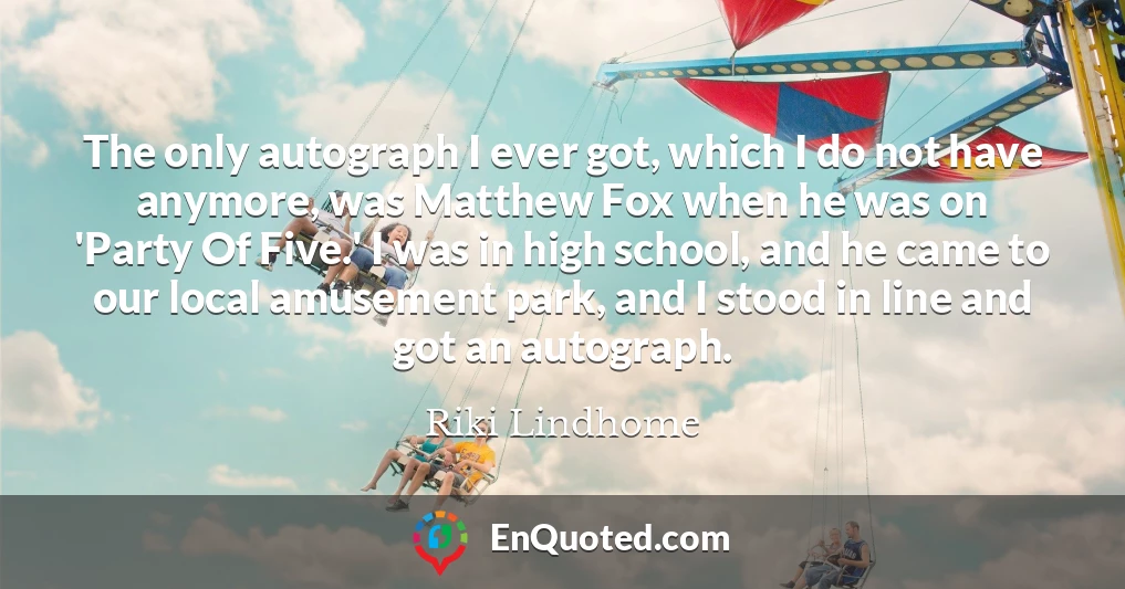 The only autograph I ever got, which I do not have anymore, was Matthew Fox when he was on 'Party Of Five.' I was in high school, and he came to our local amusement park, and I stood in line and got an autograph.