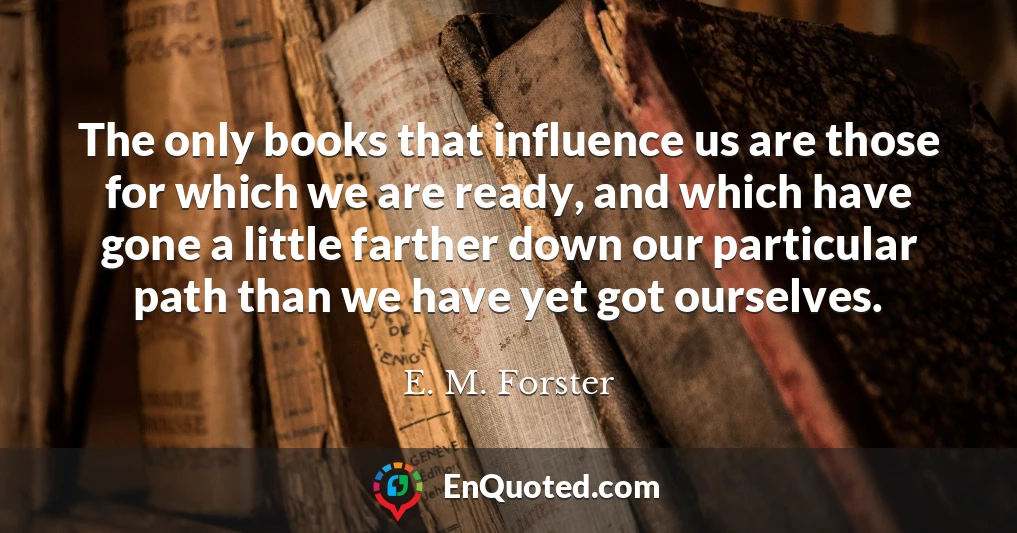 The only books that influence us are those for which we are ready, and which have gone a little farther down our particular path than we have yet got ourselves.