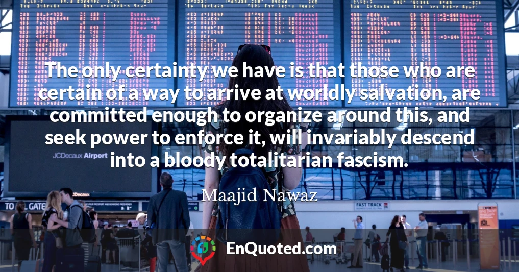 The only certainty we have is that those who are certain of a way to arrive at worldly salvation, are committed enough to organize around this, and seek power to enforce it, will invariably descend into a bloody totalitarian fascism.