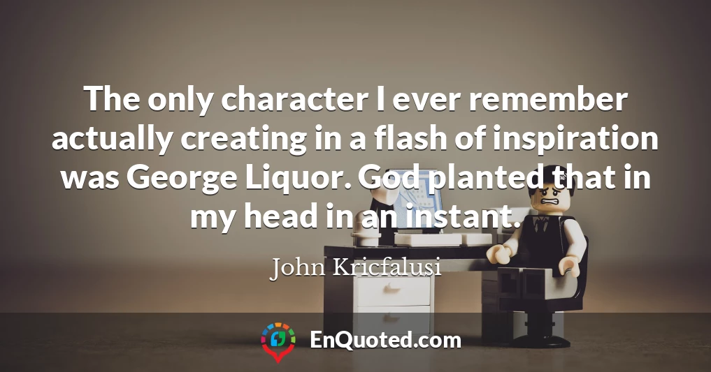 The only character I ever remember actually creating in a flash of inspiration was George Liquor. God planted that in my head in an instant.