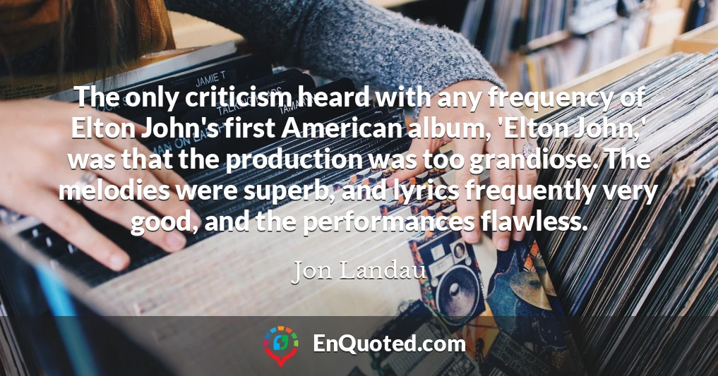 The only criticism heard with any frequency of Elton John's first American album, 'Elton John,' was that the production was too grandiose. The melodies were superb, and lyrics frequently very good, and the performances flawless.
