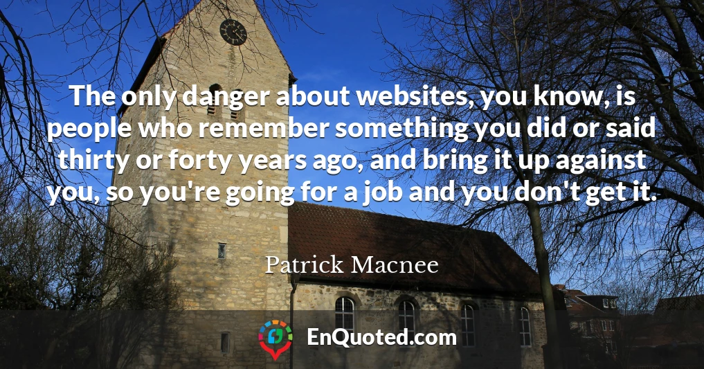 The only danger about websites, you know, is people who remember something you did or said thirty or forty years ago, and bring it up against you, so you're going for a job and you don't get it.