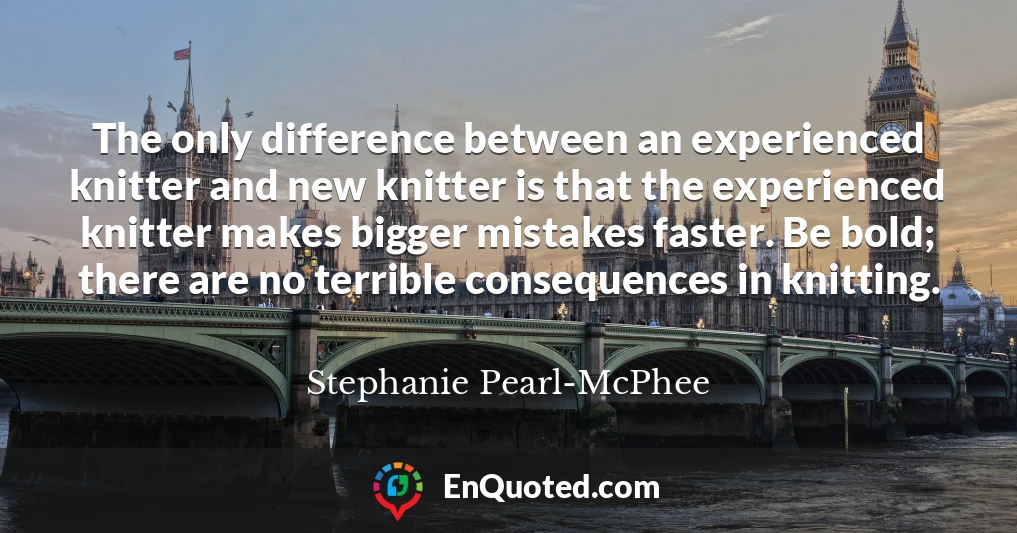 The only difference between an experienced knitter and new knitter is that the experienced knitter makes bigger mistakes faster. Be bold; there are no terrible consequences in knitting.