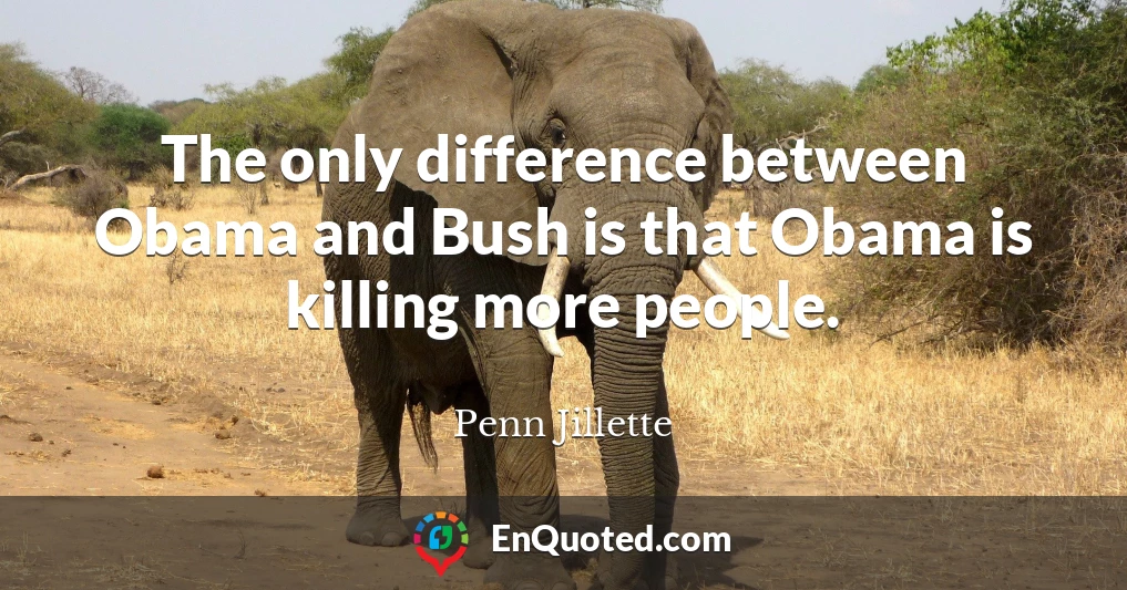 The only difference between Obama and Bush is that Obama is killing more people.